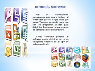 DEFINICIÓN SOTFWARE
Son las instrucciones
electrónicas que van a indicar al
ordenador que es lo que tiene que
hacer. También se puede decir que
son los programas usados para
dirigir las funciones de un sistema
de computación o un hardware.
Como concepto general, el
software puede dividirse en varias
categorías basadas en el tipo de
trabajo realizado.
 