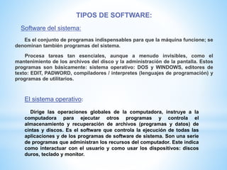 TIPOS DE SOFTWARE:
Software del sistema:
Es el conjunto de programas indispensables para que la máquina funcione; se
denominan también programas del sistema.
Procesa tareas tan esenciales, aunque a menudo invisibles, como el
mantenimiento de los archivos del disco y la administración de la pantalla. Estos
programas son básicamente: sistema operativo: DOS y WINDOWS, editores de
texto: EDIT, PADWORD, compiladores / interpretes (lenguajes de programación) y
programas de utilitarios.
El sistema operativo:
Dirige las operaciones globales de la computadora, instruye a la
computadora para ejecutar otros programas y controla el
almacenamiento y recuperación de archivos (programas y datos) de
cintas y discos. Es el software que controla la ejecución de todas las
aplicaciones y de los programas de software de sistema. Son una serie
de programas que administran los recursos del computador. Este indica
como interactuar con el usuario y como usar los dispositivos: discos
duros, teclado y monitor.
 