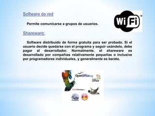Software de red
Permite comunicarse a grupos de usuarios.
Shareware:
Software distribuido de forma gratuita para ser probado. Si el
usuario decide quedarse con el programa y seguir usándolo, debe
pagar al desarrollador. Normalmente, el shareware es
desarrollado por compañías relativamente pequeñas o inclusive
por programadores individuales, y generalmente es barato.
 