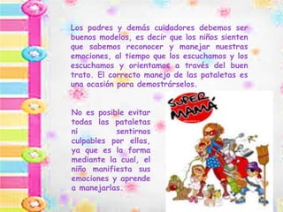 Los padres y demás cuidadores debemos ser
buenos modelos, es decir que los niños sienten
que sabemos reconocer y manejar nuestras
emociones, al tiempo que los escuchamos y los
escuchamos y orientamos a través del buen
trato. El correcto manejo de las pataletas es
una ocasión para demostrárselos.
No es posible evitar
todas las pataletas
ni sentirnos
culpables por ellas,
ya que es la forma
mediante la cual, el
niño manifiesta sus
emociones y aprende
a manejarlas.
 