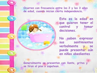 Esta es la edad en
que quieren tener el
control y tomar
decisiones.
No saben expresar
sus sentimientos
verbalmente y se
puede presentar aún
en niños obedientes
Generalmente se presentan con llanto, gritos y
se tiran al piso o zapatean.
Ocurren con frecuencia entre los 2 y los 3 años
de edad, cuando inician cierta independencia.
 