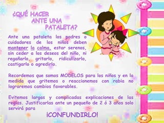 Ante una pataleta los padres o
cuidadores de los niños deben
mantener la calma, estar serenos,
sin ceder a los deseos del niño, ni
regañarlo, gritarlo, ridiculizarlo,
castigarlo o agredirlo.
Recordemos que somos MODELOS para los niños y en la
medida que gritemos o reaccionemos con rabia no
lograremos cambios favorables.
Evitemos largas y complicadas explicaciones de las
reglas. Justificarlas ante un pequeño de 2 ó 3 años solo
servirá para
¡CONFUNDIRLO!
 