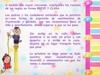 A medida que vayan creciendo, explíqueles las razones
de las reglas en forma BREVE Y CLARA.
Los padres y los cuidadores entienden que la pataleta
es una forma de expresión de sentimientos de
frustración o pérdida, que son tormentosos para el
niño y sencillamente, deben esperar a que se les pase
Sin están en la calle, deben
quedarse a su lado sin prisa y con
respeto; o si están en la casa,
déjenlo en un lugar tranquilo hasta
que pase.
La pataleta no debe poner un duda
nuestro amor incondicional ni
llevarnos a amenazarlos con que los
vamos a abandonar.
 