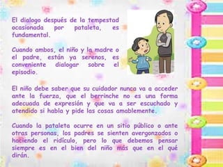 El dialogo después de la tempestad
ocasionada por pataleta, es
fundamental.
Cuando ambos, el niño y la madre o
el padre, están ya serenos, es
conveniente dialogar sobre el
episodio.
El niño debe saber que su cuidador nunca va a acceder
ante la fuerza, que el berrinche no es una forma
adecuada de expresión y que va a ser escuchado y
atendido si habla y pide las cosas amablemente.
Cuando la pataleta ocurre en un sitio público o ante
otras personas, los padres se sienten avergonzados o
haciendo el ridículo, pero lo que debemos pensar
siempre es en el bien del niño más que en el qué
dirán.
 