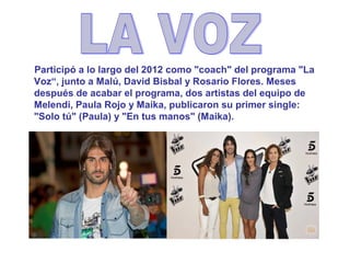 Participó a lo largo del 2012 como "coach" del programa "La
Voz“, junto a Malú, David Bisbal y Rosario Flores. Meses
después de acabar el programa, dos artistas del equipo de
Melendi, Paula Rojo y Maika, publicaron su primer single:
"Solo tú" (Paula) y "En tus manos" (Maika).
 