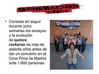 • Consiste en seguir
durante ocho
semanas los ensayos
y la evolución
de quince
rockeros de más de
setenta años antes de
dar un concierto en el
Circo Price de Madrid
ante 1.600 personas.
 