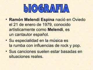 • Ramón Melendi Espina nació en Oviedo
el 21 de enero de 1979, conocido
artísticamente como Melendi, es
un cantautor español.
• Su especialidad en la música es
la rumba con influencias de rock y pop.
• Sus canciones suelen estar basadas en
situaciones reales.
 