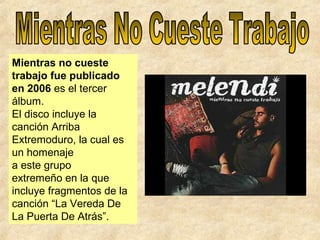 Mientras no cueste
trabajo fue publicado
en 2006 es el tercer
álbum.
El disco incluye la
canción Arriba
Extremoduro, la cual es
un homenaje
a este grupo
extremeño en la que
incluye fragmentos de la
canción “La Vereda De
La Puerta De Atrás”.
 