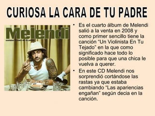 • Es el cuarto álbum de Melendi
salió a la venta en 2008 y
como primer sencillo tiene la
canción “Un Violinista En Tu
Tejado” en la que como
significado hace todo lo
posible para que una chica le
vuelva a querer.
• En este CD Melendi nos
sorprendió cortándose las
rastas ya que estaba
cambiando “Las apariencias
engañan” según decia en la
canción.
 