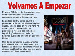 El quinto CD del cantante asturiano en el
que hace un cambio radical en las
canciones, ya que el disco es de rock.
La portada del CD se les ocurrió el
personaje de Adán, perdido en una gran
ciudad, en este caso en Nueva York. Al
darse cuanta donde estaba, se
preguntaba: "¿Hasta dónde hemos
llegado? ¿Qué estamos haciendo?
Estamos buscando un cambio" según dijo
Melendi.
Una de las canciones mas importantes
para Melendi fue “Cierra Los Ojos” que
habla de las adicciones, de cómo te atrapan, de
cómo es posible salir de ellas, pero a su vez te
muestra lo difícil que es conseguirlo.
 