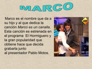 Marco es el nombre que da a
su hijo y al que dedica la
canción Marco es un canalla.
Esta canción es estrenada en
el programa El Hormiguero y
la gran popularidad que
obtiene hace que decida
grabarla junto
al presentador Pablo Motos.
 