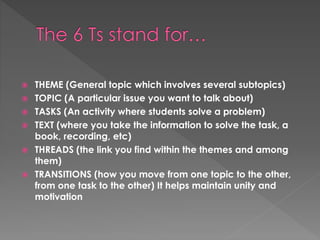  THEME (General topic which involves several subtopics)
 TOPIC (A particular issue you want to talk about)
 TASKS (An activity where students solve a problem)
 TEXT (where you take the information to solve the task, a
book, recording, etc)
 THREADS (the link you find within the themes and among
them)
 TRANSITIONS (how you move from one topic to the other,
from one task to the other) It helps maintain unity and
motivation
 