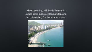 Good evening, Hi! My full name is
James Yesid Gonzalez Hernandez, and
I’m colombian, I’m from santa marta.
 