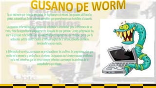Es un malware que tiene la propiedad de duplicarse a sí mismo. Los gusanos utilizan las
partes automáticas de un sistema operativo que generalmente son invisibles al usuario.
Los gusanos informáticos se propagan de ordenador a ordenador, pero a diferencia de un
virus, tiene la capacidad a propagarse sin la ayuda de una persona. Lo más peligroso de los
worm o gusanos informáticos es su capacidad para replicarse en tu sistema, por lo que tu
ordenador podría enviar cientos o miles de copias de sí mismo, creando un efecto
devastador a gran escala.
A diferencia de un virus, un gusano no precisa alterar los archivos de programas, sino que
reside en la memoria y se duplica a sí mismo. Los gusanos casi siempre causan problemas
en la red, mientras que los virus siempre infectan o corrompen los archivos de la
computadora que atacan.
 
