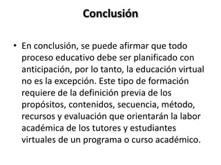Conclusión
• En conclusión, se puede afirmar que todo
proceso educativo debe ser planificado con
anticipación, por lo tanto, la educación virtual
no es la excepción. Este tipo de formación
requiere de la definición previa de los
propósitos, contenidos, secuencia, método,
recursos y evaluación que orientarán la labor
académica de los tutores y estudiantes
virtuales de un programa o curso académico.
 