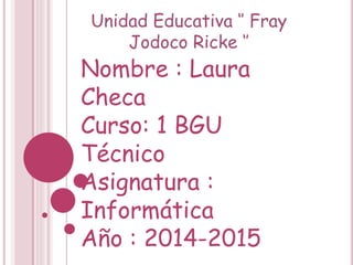 Unidad Educativa ‘’ Fray
Jodoco Ricke ‘’
Nombre : Laura
Checa
Curso: 1 BGU
Técnico
Asignatura :
Informática
Año : 2014-2015
 