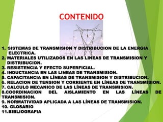 CONTENIDO
1. SISTEMAS DE TRANSMISION Y DISTRIBUCION DE LA ENERGIA
ELECTRICA.
2. MATERIALES UTILIZADOS EN LAS LINEAS DE TRANSMISION Y
DISTRIBUCION.
3. RESISTENCIA Y EFECTO SUPERFICIAL.
4. INDUCTANCIA EN LAS LINEAS DE TRANSMISION.
5. CAPACITANCIA EN LÍNEAS DE TRANSMISION Y DISTRIBUCION.
6. RELACION DE TENSION Y CORRIENTE EN LÍNEAS DE TRANSMISION.
7. CALCULO MECANICO DE LAS LÍNEAS DE TRANSMISION.
8.COORDINACION DEL AISLAMIENTO EN LAS LÍNEAS DE
TRANSMISION.
9. NORMATIVIDAD APLICADA A LAS LÍNEAS DE TRANSMISION.
10. GLOSARIO
11.BIBLIOGRAFIA
 