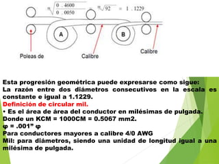Esta progresión geométrica puede expresarse como sigue:
La razón entre dos diámetros consecutivos en la escala es
constante e igual a 1.1229.
Definición de circular mil.
• Es el área de área del conductor en milésimas de pulgada.
Donde un KCM = 1000CM = 0.5067 mm2.
φ = .001” φ
Para conductores mayores a calibre 4/0 AWG
Mil: para diámetros, siendo una unidad de longitud igual a una
milésima de pulgada.
 