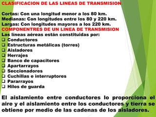 CLASIFICACION DE LAS LINEAS DE TRANSMISION
Cortas: Con una longitud menor a los 80 km.
Medianas: Con longitudes entre los 80 y 220 km.
Largas: Con longitudes mayores a los 220 km.
COMPONENTRES DE UN LINEA DE TRANSMISION
Las líneas aéreas están constituidas por:
 Conductores
 Estructuras metálicas (torres)
 Aisladores
 Herrajes
 Banco de capacitores
 Apartarrayos
 Seccionadores
 Cuchillas e interruptores
 Pararrayos
 Hilos de guarda
El aislamiento entre conductores lo proporciona el
aire y el aislamiento entre los conductores y tierra se
obtiene por medio de las cadenas de los aisladores.
 