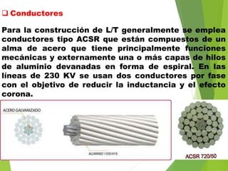  Conductores
Para la construcción de L/T generalmente se emplea
conductores tipo ACSR que están compuestos de un
alma de acero que tiene principalmente funciones
mecánicas y externamente una o más capas de hilos
de aluminio devanadas en forma de espiral. En las
líneas de 230 KV se usan dos conductores por fase
con el objetivo de reducir la inductancia y el efecto
corona.
 