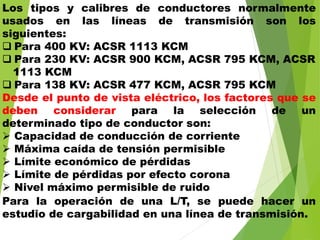 Los tipos y calibres de conductores normalmente
usados en las líneas de transmisión son los
siguientes:
 Para 400 KV: ACSR 1113 KCM
 Para 230 KV: ACSR 900 KCM, ACSR 795 KCM, ACSR
1113 KCM
 Para 138 KV: ACSR 477 KCM, ACSR 795 KCM
Desde el punto de vista eléctrico, los factores que se
deben considerar para la selección de un
determinado tipo de conductor son:
 Capacidad de conducción de corriente
 Máxima caída de tensión permisible
 Límite económico de pérdidas
 Límite de pérdidas por efecto corona
 Nivel máximo permisible de ruido
Para la operación de una L/T, se puede hacer un
estudio de cargabilidad en una línea de transmisión.
 
