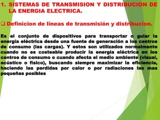 1. SISTEMAS DE TRANSMISION Y DISTRIBUCION DE
LA ENERGIA ELECTRICA.
 Definicion de lineas de transmisión y distribucion.
Es el conjunto de dispositivos para transportar o guiar la
energía eléctrica desde una fuente de generación a los centros
de consumo (las cargas). Y estos son utilizados normalmente
cuando no es costeable producir la energía eléctrica en los
centros de consumo o cuando afecta el medio ambiente (visual,
acústico o físico), buscando siempre maximizar la eficiencia,
haciendo las perdidas por calor o por radiaciones las mas
pequeñas posibles
 