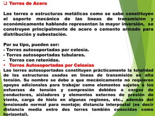  Torres de Acero
Las torres o estructuras metálicas como se sabe constituyen
el soporte mecánico de las líneas de transmisión y
económicamente hablando representan la mayor inversión, se
construyen principalmente de acero o cemento armado para
distribución y subestación.
Por su tipo, pueden ser:
- Torres autosoportadas por celosía.
- Torres autosoportadas tubulares.
- Torres con retenidas.
 Torres Autosoportadas por Celosías
Las torres autosoportadas constituyen prácticamente la totalidad
de las estructuras usadas en líneas de transmisión en alta
tensión. Su nombre se debe a que mecánicamente no requieren
apoyos adicionales para trabajar como elementos sujetos a los
esfuerzos de tensión y compresión debidos a cargas de
conductores, aisladores y elementos externos de presión de
viento, carga de hielo en algunas regiones, etc., además del
tensionado normal para montaje; distancia interpostal (es decir
distancia media entre dos torres también conocidas como
horizontal).
 