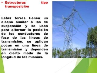  Estructuras tipo
transposición
Estas torres tienen un
diseño similar a las de
suspensión y se usan
para alternar la posición
de los conductores de
fase de las líneas de
transmisión, se aplican
pocas en una línea de
transmisión y dependen
en cierto modo de la
longitud de las mismas.
 