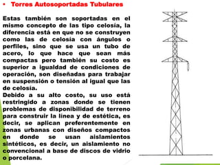  Torres Autosoportadas Tubulares
Estas también son soportadas en el
mismo concepto de las tipo celosía, la
diferencia está en que no se construyen
como las de celosía con ángulos o
perfiles, sino que se usa un tubo de
acero, lo que hace que sean más
compactas pero también su costo es
superior a igualdad de condiciones de
operación, son diseñadas para trabajar
en suspensión o tensión al igual que las
de celosía.
Debido a su alto costo, su uso está
restringido a zonas donde se tienen
problemas de disponibilidad de terreno
para construir la línea y de estética, es
decir, se aplican preferentemente en
zonas urbanas con diseños compactos
en donde se usan aislamientos
sintéticos, es decir, un aislamiento no
convencional a base de discos de vidrio
o porcelana.
 