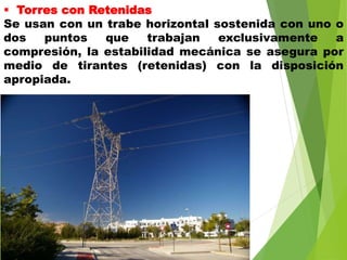  Torres con Retenidas
Se usan con un trabe horizontal sostenida con uno o
dos puntos que trabajan exclusivamente a
compresión, la estabilidad mecánica se asegura por
medio de tirantes (retenidas) con la disposición
apropiada.
 