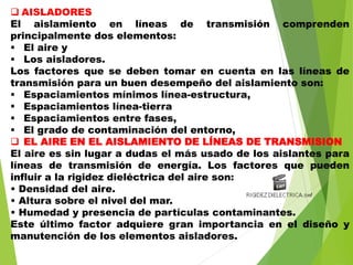  AISLADORES
El aislamiento en líneas de transmisión comprenden
principalmente dos elementos:
 El aire y
 Los aisladores.
Los factores que se deben tomar en cuenta en las líneas de
transmisión para un buen desempeño del aislamiento son:
 Espaciamientos mínimos línea-estructura,
 Espaciamientos línea-tierra
 Espaciamientos entre fases,
 El grado de contaminación del entorno,
 EL AIRE EN EL AISLAMIENTO DE LÍNEAS DE TRANSMISION
El aire es sin lugar a dudas el más usado de los aislantes para
líneas de transmisión de energía. Los factores que pueden
influir a la rigidez dieléctrica del aire son:
• Densidad del aire.
• Altura sobre el nivel del mar.
• Humedad y presencia de partículas contaminantes.
Este último factor adquiere gran importancia en el diseño y
manutención de los elementos aisladores.
 