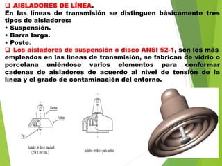  AISLADORES DE LÍNEA.
En las líneas de transmisión se distinguen básicamente tres
tipos de aisladores:
• Suspensión.
• Barra larga.
• Poste.
 Los aisladores de suspensión o disco ANSI 52-1, son los más
empleados en las líneas de transmisión, se fabrican de vidrio o
porcelana uniéndose varios elementos para conformar
cadenas de aisladores de acuerdo al nivel de tensión de la
línea y el grado de contaminación del entorno.
 