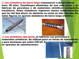  Los aisladores de barra larga comenzaron a desarrollarse
hace 30 años. Constituyen elementos de una sola pieza y se
fabrican de porcelana o de materiales sintéticos (composite
insulators). Estos aisladores requieren menos mantenimiento
que los del tipo disco, no obstante su costo es más elevado. En
estas figuras se aprecia aisladores de barra larga sintético.
 Los aisladores tipo poste se fabrican con porcelana o
materiales sintéticos. Se utilizan poco en líneas de transmisión
y para tensiones por sobre 230 kV. Su principal aplicación está
en aparatos de subestaciones.
 