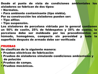 Desde el punto de vista de condiciones ambientales los
aisladores se fabrican de dos tipos:
• Normales.
• Para ambiente contaminante (tipo niebla).
Por su construcción los aisladores pueden ser:
• Tipo alfiler.
• Tipo suspensión.
Los aisladores de porcelana vidriada por lo general contienen
un 50% de caolín, 25% de feldespatos y 25% de cuarzo, la
porcelana debe ser moldeada por los procedimientos en
húmedo, homogénea, compacta sin porosidad y toda la
superficie después de armado debe ser verificada
PRUEBAS
Se clasifican de la siguiente manera:
• Pruebas eléctricas de fabricación
• Pruebas de aisladores simulando condiciones ambientales y
de polución
• Pruebas de campo.
• Pruebas mecánicas.
 