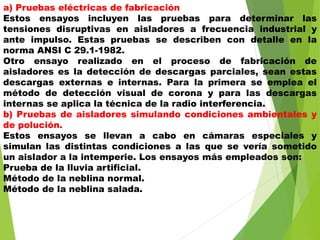 a) Pruebas eléctricas de fabricación
Estos ensayos incluyen las pruebas para determinar las
tensiones disruptivas en aisladores a frecuencia industrial y
ante impulso. Estas pruebas se describen con detalle en la
norma ANSI C 29.1-1982.
Otro ensayo realizado en el proceso de fabricación de
aisladores es la detección de descargas parciales, sean estas
descargas externas e internas. Para la primera se emplea el
método de detección visual de corona y para las descargas
internas se aplica la técnica de la radio interferencia.
b) Pruebas de aisladores simulando condiciones ambientales y
de polución.
Estos ensayos se llevan a cabo en cámaras especiales y
simulan las distintas condiciones a las que se vería sometido
un aislador a la intemperie. Los ensayos más empleados son:
Prueba de la lluvia artificial.
Método de la neblina normal.
Método de la neblina salada.
 