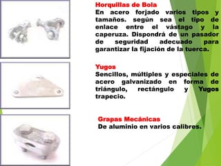 Horquillas de Bola
En acero forjado varios tipos y
tamaños. según sea el tipo de
enlace entre el vástago y la
caperuza. Dispondrá de un pasador
de seguridad adecuado para
garantizar la fijación de la tuerca.
Yugos
Sencillos, múltiples y especiales de
acero galvanizado en forma de
triángulo, rectángulo y Yugos
trapecio.
Grapas Mecánicas
De aluminio en varios calibres.
 