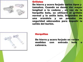 Grilletes
De hierro y acero forjado varios tipos y
tamaños. Cuando se desee dar mayor
longitud a la cadena , en vez de la
horquilla bola, se utilizará el grillete
normal y la anilla bola. Dispondrá de
una arandela y un pasador de
seguridad adecuados para impedir la
salida del burlón.
Horquillas
De hierro y acero forjado en varias
medidas con entrada bola o
calavera.
 