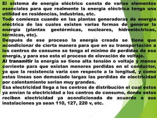 El sistema de energía eléctrico consta de varios elementos
esenciales para que realmente la energía eléctrica tenga una
utilidad en residencias, industrias, etc.
Todo comienza cuando en las plantas generadoras de energía
eléctrica de las cuales existen varias formas de generar la
energía (plantas geotérmicas, nucleares, hidroeléctricas,
térmicas, etc).
Después de ese proceso la energía creada se tiene que
acondicionar de cierta manera para que en su transportación a
los centros de consumo se tenga el mínimo de perdidas de esa
energía, y para eso esta el proceso de elevación de voltaje.
Al transmitir la energía se tiene alta tensión o voltaje y menos
corriente para que existan menores perdidas en el conductor,
ya que la resistencia varia con respecto a la longitud, y como
estas líneas son demasiado largas las perdidas de electricidad
por calentamiento serian muy grandes.
Esa electricidad llega a los centros de distribución el cual estos
ya envían la electricidad a los centros de consumo, donde estos
reciben electricidad ya acondicionada de acuerdo a sus
instalaciones ya sean 110, 127, 220 v, etc.
 