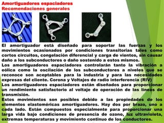 Amortiguadores espaciadores
Recomendaciones generales
El amortiguador está diseñado para soportar las fuerzas y los
movimientos ocasionados por condiciones transitorias tales como
cortos circuitos, congelación diferencial y carga de vientos, sin causar
daño a los subconductores o daño sostenido a estos mismos.
Los amortiguadores espaciadores controlarán tanto la vibración a
eólica como la oscilación de los subconductores a niveles que se
reconoce son aceptables para la industria y para las necesidades
expresas del cliente. Corona y Voltajes de radio interferencia (RIV)
Los amortiguadores espaciadores están diseñados para proporcionar
un rendimiento satisfactorio al voltaje de operación de las líneas de
transmisión.
Estos movimientos son posibles debido a las propiedades de los
elementos elastoméricas amortiguadores. Hay dos por brazo, uno a
cada lado. Están compuestos especialmente para proporcionar una
larga vida bajo condiciones de presencia de ozono, luz ultravioleta,
extremas temperaturas y movimiento continuo de los conductores.
 