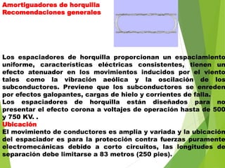 Amortiguadores de horquilla
Recomendaciones generales
Los espaciadores de horquilla proporcionan un espaciamiento
uniforme, características eléctricas consistentes, tienen un
efecto atenuador en los movimientos inducidos por el viento
tales como la vibración aeólica y la oscilación de los
subconductores. Previene que los subconductores se enreden
por efectos galopantes, cargas de hielo y corrientes de falla.
Los espaciadores de horquilla están diseñados para no
presentar el efecto corona a voltajes de operación hasta de 500
y 750 KV. .
Ubicación
El movimiento de conductores es amplia y variada y la ubicación
del espaciador es para la protección contra fuerzas puramente
electromecánicas debido a corto circuitos, las longitudes de
separación debe limitarse a 83 metros (250 pies).
 
