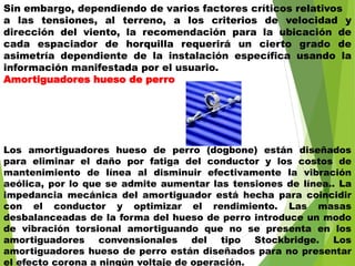 Sin embargo, dependiendo de varios factores críticos relativos
a las tensiones, al terreno, a los criterios de velocidad y
dirección del viento, la recomendación para la ubicación de
cada espaciador de horquilla requerirá un cierto grado de
asimetría dependiente de la instalación específica usando la
información manifestada por el usuario.
Amortiguadores hueso de perro
Los amortiguadores hueso de perro (dogbone) están diseñados
para eliminar el daño por fatiga del conductor y los costos de
mantenimiento de línea al disminuir efectivamente la vibración
aeólica, por lo que se admite aumentar las tensiones de línea.. La
impedancia mecánica del amortiguador está hecha para coincidir
con el conductor y optimizar el rendimiento. Las masas
desbalanceadas de la forma del hueso de perro introduce un modo
de vibración torsional amortiguando que no se presenta en los
amortiguadores convensionales del tipo Stockbridge. Los
amortiguadores hueso de perro están diseñados para no presentar
el efecto corona a ningún voltaje de operación.
 