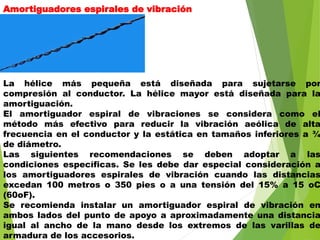 Amortiguadores espirales de vibración
La hélice más pequeña está diseñada para sujetarse por
compresión al conductor. La hélice mayor está diseñada para la
amortiguación.
El amortiguador espiral de vibraciones se considera como el
método más efectivo para reducir la vibración aeólica de alta
frecuencia en el conductor y la estática en tamaños inferiores a ¾
de diámetro.
Las siguientes recomendaciones se deben adoptar a las
condiciones específicas. Se les debe dar especial consideración a
los amortiguadores espirales de vibración cuando las distancias
excedan 100 metros o 350 pies o a una tensión del 15% a 15 oC
(60oF).
Se recomienda instalar un amortiguador espiral de vibración en
ambos lados del punto de apoyo a aproximadamente una distancia
igual al ancho de la mano desde los extremos de las varillas de
armadura de los accesorios.
 