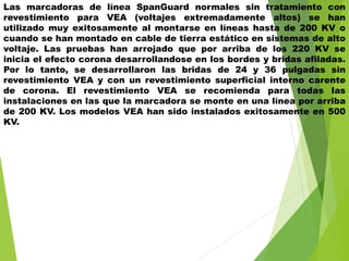 Las marcadoras de línea SpanGuard normales sin tratamiento con
revestimiento para VEA (voltajes extremadamente altos) se han
utilizado muy exitosamente al montarse en líneas hasta de 200 KV o
cuando se han montado en cable de tierra estático en sistemas de alto
voltaje. Las pruebas han arrojado que por arriba de los 220 KV se
inicia el efecto corona desarrollandose en los bordes y bridas afiladas.
Por lo tanto, se desarrollaron las bridas de 24 y 36 pulgadas sin
revestimiento VEA y con un revestimiento superficial interno carente
de corona. El revestimiento VEA se recomienda para todas las
instalaciones en las que la marcadora se monte en una línea por arriba
de 200 KV. Los modelos VEA han sido instalados exitosamente en 500
KV.
 