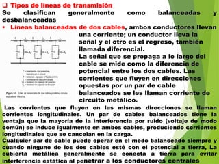 Tipos de líneas de transmisión
Se clasifican generalmente como balanceadas y
desbalanceadas
 Líneas balanceadas de dos cables, ambos conductores llevan
una corriente; un conductor lleva la
señal y el otro es el regreso, también
llamada diferencial.
La señal que se propaga a lo largo del
cable se mide como la diferencia de
potencial entre los dos cables. Las
corrientes que fluyen en direcciones
opuestas por un par de cable
balanceados se les llaman corriente de
circuito metálico.
Las corrientes que fluyen en las mismas direcciones se llaman
corrientes longitudinales. Un par de cables balanceados tiene la
ventaja que la mayoría de la interferencia por ruido (voltaje de modo
común) se induce igualmente en ambos cables, produciendo corrientes
longitudinales que se cancelan en la carga.
Cualquier par de cable puede operar en el modo balanceado siempre y
cuando ninguno de los dos cables esté con el potencial a tierra, La
cubierta metálica generalmente se conecta a tierra para evitar
interferencia estática al penetrar a los conductores centrales
 