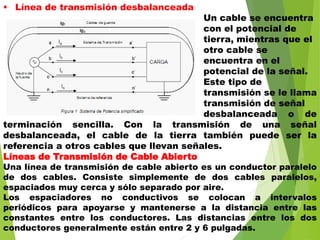  Línea de transmisión desbalanceada
Un cable se encuentra
con el potencial de
tierra, mientras que el
otro cable se
encuentra en el
potencial de la señal.
Este tipo de
transmisión se le llama
transmisión de señal
desbalanceada o de
terminación sencilla. Con la transmisión de una señal
desbalanceada, el cable de la tierra también puede ser la
referencia a otros cables que llevan señales.
Líneas de Transmisión de Cable Abierto
Una línea de transmisión de cable abierto es un conductor paralelo
de dos cables. Consiste simplemente de dos cables paralelos,
espaciados muy cerca y sólo separado por aire.
Los espaciadores no conductivos se colocan a intervalos
periódicos para apoyarse y mantenerse a la distancia entre las
constantes entre los conductores. Las distancias entre los dos
conductores generalmente están entre 2 y 6 pulgadas.
 