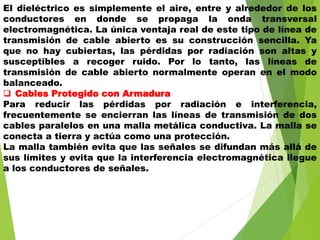 El dieléctrico es simplemente el aire, entre y alrededor de los
conductores en donde se propaga la onda transversal
electromagnética. La única ventaja real de este tipo de línea de
transmisión de cable abierto es su construcción sencilla. Ya
que no hay cubiertas, las pérdidas por radiación son altas y
susceptibles a recoger ruido. Por lo tanto, las líneas de
transmisión de cable abierto normalmente operan en el modo
balanceado.
 Cables Protegido con Armadura
Para reducir las pérdidas por radiación e interferencia,
frecuentemente se encierran las líneas de transmisión de dos
cables paralelos en una malla metálica conductiva. La malla se
conecta a tierra y actúa como una protección.
La malla también evita que las señales se difundan más allá de
sus límites y evita que la interferencia electromagnética llegue
a los conductores de señales.
 