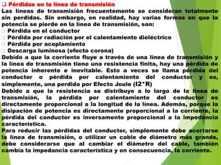  Pérdidas en la línea de transmisión
Las líneas de transmisión frecuentemente se consideran totalmente
sin perdidas. Sin embargo, en realidad, hay varias formas en que la
potencia se pierde en la línea de transmisión, son:
Pérdida en el conductor
Pérdida por radiación por el calentamiento dieléctrico
Pérdida por acoplamiento
Descarga luminosa (efecto corona)
Debido a que la corriente fluye a través de una línea de transmisión y
la línea de transmisión tiene una resistencia finita, hay una pérdida de
potencia inherente e inevitable. Esto a veces se llama pérdida del
conductor o pérdida por calentamiento del conductor y es,
simplemente, una perdida por Efecto Joule (I2*R)
Debido a que la resistencia se distribuye a lo largo de la línea de
transmisión, la pérdida por calentamiento del conductor es
directamente proporcional a la longitud de la línea. Además, porque la
disipación de potencia es directamente proporcional a la corriente, la
pérdida del conductor es inversamente proporcional a la impedancia
característica.
Para reducir las pérdidas del conductor, simplemente debe acortarse
la línea de transmisión, o utilizar un cable de diámetro más grande,
debe considerarse que al cambiar el diámetro del cable, también
cambia la impedancia característica y en consecuencia, la corriente.
 