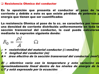  Resistencia Ohmica del conductor
Es la oposición que presenta el conductor al paso de la
corriente y debido a esto es que existe pérdidas de potencia y
energía que tienen que ser cuantificados
La resistencia Ohmica al paso de la cc. se caracteriza por tener
una densidad de corriente distribuida uniformemente en toda la
sección transversal del conductor, la cual puede calcularse
mediante la expresión siguiente donde:
 = resistividad del material conductor (-mm2/m)
l = longitud del conductor (m)
A = área efectiva de la sección transversal del conductor (mm2)
El  eléctrico varía con la temperatura y esta variación es
aproximadamente lineal dentro de los niveles de energía de la
L/T y está expresada por la ecuación:
 