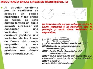INDUCTANCIA EN LAS LINEAS DE TRANSMISION. (L)
 Al circular corriente
por un conductor se
produce un campo
magnético y las líneas
de fuerza de este
campo forman un anillo
cerrado alrededor del
conductor, una
variación de la
corriente produce una
variación de las líneas
de fuerza del campo
magnético y esa
variación del campo
produce una fuerza
electromotriz (f.e.m)
La inductancia es una relación entre la
f.e.m. inducida y la corriente que la
produjo y está dada mediante la
expresión:
𝐿 =
µ0
2𝜋
* 𝑙 𝑛
D
RMG
(
𝐻𝑒𝑛𝑟𝑖𝑜𝑠
𝑚
𝑐𝑜𝑛𝑑𝑢𝑐𝑡𝑜𝑟
)
µ0=Permeabilidad del vacío =4π*10−7
D= Distancia de separación entre
conductores (m)
RMG= Radio Medio Geométrico del
conductor (m)
RMG= radio equivalente del conductor eje:
cuando el conductor de la L/T es cilíndrico
RMG= 0,7788*r
r=radio físico del conductor
 