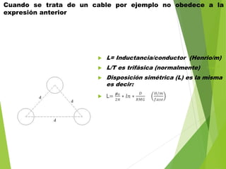 Cuando se trata de un cable por ejemplo no obedece a la
expresión anterior
 L= Inductancia/conductor (Henrio/m)
 L/T es trifásica (normalmente)
 Disposición simétrica (L) es la misma
es decir:
 L=
𝞵0
2𝜋
∗ 𝑙𝑛 ∗
𝐷
𝑅𝑀𝐺
𝐻/𝑚
𝑓𝑎𝑠𝑒
 